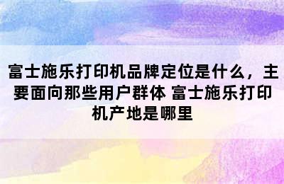 富士施乐打印机品牌定位是什么，主要面向那些用户群体 富士施乐打印机产地是哪里